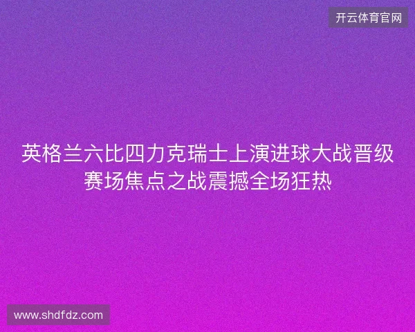 英格兰六比四力克瑞士上演进球大战晋级赛场焦点之战震撼全场狂热